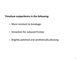 Timolium outperforms in the following:
– More resistant to breakage
– Smoother for reduced friction
– Brightly polished and aesthetically pleasing
34
 