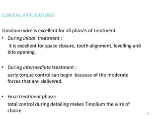 36
CLINICAL APPLICATIONS
Timolium wire is excellent for all phases of treatment.
• During initial treatment :
it is excellent for space closure, tooth alignment, levelling and
bite opening.
• During intermediate treatment :
early torque control can begin because of the moderate
forces that are delivered.
• Final treatment phase:
total control during detailing makes Timolium the wire of
choice
 