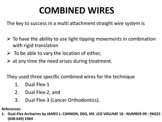 COMBINED WIRES
The key to success in a multi attachment straight wire system is
 To have the ability to use light tipping movements in combination
with rigid translation
 To be able to vary the location of either,
 at any time the need arises during treatment.
They used three specific combined wires for the technique
1. Dual Flex-1
2. Dual Flex-2, and
3. Dual Flex-3 (Lancer Orthodontics).
37
References:
1. Dual-Flex Archwires by JAMES L. CANNON, DDS, MS JCO VOLUME 18 : NUMBER 09 : PAGES
(648-649) 1984
 