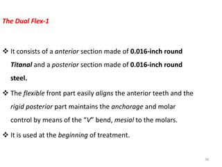 38
The Dual Flex-1
 It consists of a anterior section made of 0.016-inch round
Titanal and a posterior section made of 0.016-inch round
steel.
 The flexible front part easily aligns the anterior teeth and the
rigid posterior part maintains the anchorage and molar
control by means of the “V” bend, mesial to the molars.
 It is used at the beginning of treatment.
 