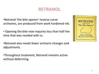 •Retranol 'the bite opener' reverse curve
archwires, are produced from work hardened niti.
• Opening the bite now requires less than half the
time that was needed with ss.
•Retranol also needs fewer archwire changes and
adjustments.
•Throughout treatment, Retranol remains active
without deforming.
• Available in round and rectangular, upper and
lower arch forms
RETRANOL
40
 