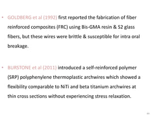44
• GOLDBERG et al (1992) first reported the fabrication of fiber
reinforced composites (FRC) using Bis-GMA resin & S2 glass
fibers, but these wires were brittle & susceptible for intra oral
breakage.
• BURSTONE et al (2011) introduced a self-reinforced polymer
(SRP) polyphenylene thermoplastic archwires which showed a
flexibility comparable to NiTi and beta titanium archwires at
thin cross sections without experiencing stress relaxation.
 