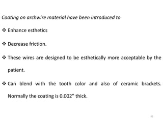 45
Coating on archwire material have been introduced to
 Enhance esthetics
 Decrease friction.
 These wires are designed to be esthetically more acceptable by the
patient.
 Can blend with the tooth color and also of ceramic brackets.
Normally the coating is 0.002” thick.
 