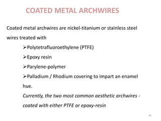 COATED METAL ARCHWIRES
46
Coated metal archwires are nickel-titanium or stainless steel
wires treated with
Polytetrafluoroethylene (PTFE)
Epoxy resin
Parylene-polymer
Palladium / Rhodium covering to impart an enamel
hue.
Currently, the two most common aesthetic archwires -
coated with either PTFE or epoxy-resin
 
