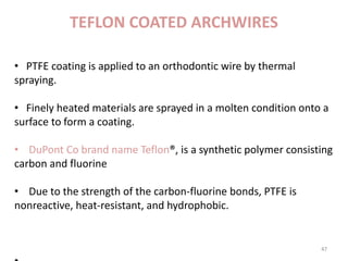 TEFLON COATED ARCHWIRES
47
• PTFE coating is applied to an orthodontic wire by thermal
spraying.
• Finely heated materials are sprayed in a molten condition onto a
surface to form a coating.
• DuPont Co brand name Teflon®, is a synthetic polymer consisting
carbon and fluorine
• Due to the strength of the carbon-fluorine bonds, PTFE is
nonreactive, heat-resistant, and hydrophobic.
• Most importantly, it has low coefficient of friction, making it ideal
for use as a non-stick sliding action of parts is needed.
 