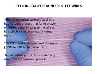 TEFLON COATED STAINLESS STEEL WIRES
48
Teflon is coated on stainless steel wire
by an atomic process that forms a layer
on the wire that imparts to the wire a
hue which is similar to that of natural
teeth.
The PTFE layer adds a minimal thickness
(.0008 to .001 inch) the archwire.
Teflon coating protects the underlying
wire from the corrosion process.
This coating is subject to flaws that may
occur during clinical use.
 