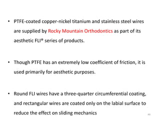 • PTFE-coated copper-nickel titanium and stainless steel wires
are supplied by Rocky Mountain Orthodontics as part of its
aesthetic FLI® series of products.
• Though PTFE has an extremely low coefficient of friction, it is
used primarily for aesthetic purposes.
• Round FLI wires have a three-quarter circumferential coating,
and rectangular wires are coated only on the labial surface to
reduce the effect on sliding mechanics 49
 