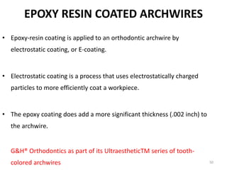 EPOXY RESIN COATED ARCHWIRES
• Epoxy-resin coating is applied to an orthodontic archwire by
electrostatic coating, or E-coating.
• Electrostatic coating is a process that uses electrostatically charged
particles to more efficiently coat a workpiece.
• The epoxy coating does add a more significant thickness (.002 inch) to
the archwire.
• Epoxy-coated nickel-titanium and stainless steel wires are supplied by
G&H® Orthodontics as part of its UltraestheticTM series of tooth-
colored archwires 50
 