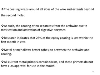 51
The coating wraps around all sides of the wire and extends beyond
the second molar.
As such, the coating often separates from the archwire due to
mastication and activation of digestive enzymes.
Research indicates that 25% of the epoxy coating is lost within the
first month in vivo.
Metal primer allows better cohesion between the archwire and
coating.
All current metal primers contain toxins, and these primers do not
have FDA approval for use in the mouth.
 
