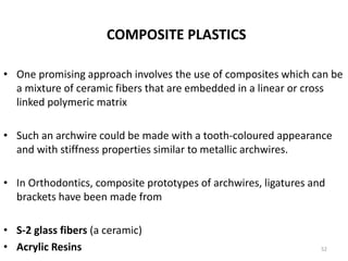 COMPOSITE PLASTICS
• One promising approach involves the use of composites which can be
a mixture of ceramic fibers that are embedded in a linear or cross
linked polymeric matrix
• Such an archwire could be made with a tooth-coloured appearance
and with stiffness properties similar to metallic archwires.
• In Orthodontics, composite prototypes of archwires, ligatures and
brackets have been made from
• S-2 glass fibers (a ceramic)
• Acrylic Resins 52
 