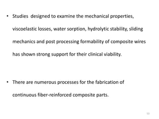 • Studies designed to examine the mechanical properties,
viscoelastic losses, water sorption, hydrolytic stability, sliding
mechanics and post processing formability of composite wires
has shown strong support for their clinical viability.
• There are numerous processes for the fabrication of
continuous fiber-reinforced composite parts.
53
 