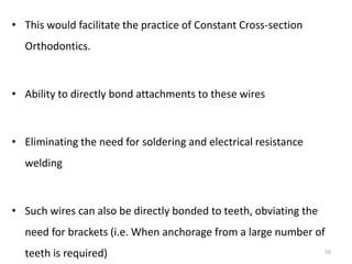 • This would facilitate the practice of Constant Cross-section
Orthodontics.
• Ability to directly bond attachments to these wires
• Eliminating the need for soldering and electrical resistance
welding
• Such wires can also be directly bonded to teeth, obviating the
need for brackets (i.e. When anchorage from a large number of
teeth is required) 55
 