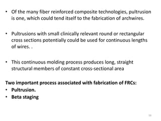 • Of the many fiber reinforced composite technologies, pultrusion
is one, which could tend itself to the fabrication of archwires.
• Pultrusions with small clinically relevant round or rectangular
cross sections potentially could be used for continuous lengths
of wires. .
• This continuous molding process produces long, straight
structural members of constant cross-sectional area
Two important process associated with fabrication of FRCs:
• Pultrusion.
• Beta staging
59
 