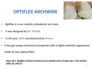 OPTIFLEX ARCHWIRE
6
• Optiflex is a non metallic orthodontic arch wire
• It was designed by DR. TALASS
• In the year 1992 manufactured by Ormco.
• It has got unique mechanical properties with a highly aesthetic appearance
made of clear optical fiber.
Talass M E .Optiflex archwire treatment of a skeletal Class HI open bite. J Clin Orthod
1992; 26: 245-52
 