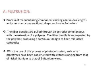 A. PULTRUSION:
 Process of manufacturing components having continuous lengths
and a constant cross sectional shape such as in Archwires.
 The fiber bundles are pulled through an extruder simultaneous
with the extrusion of a polymer. The fiber bundle is impregnated by
the polymer, producing a continuous length of fiber-reinforced
composite
 With the use of this process of photopultrusion, arch wire
prototypes have been constructed with stiffness ranging from that
of nickel titanium to that of β-titanium wires.
60
 