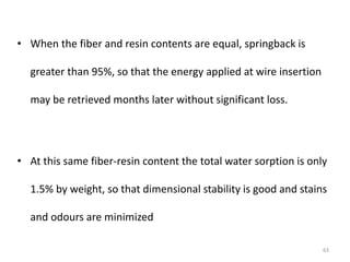 • When the fiber and resin contents are equal, springback is
greater than 95%, so that the energy applied at wire insertion
may be retrieved months later without significant loss.
• At this same fiber-resin content the total water sorption is only
1.5% by weight, so that dimensional stability is good and stains
and odours are minimized
63
 