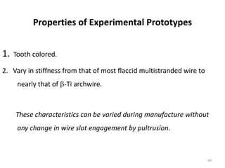 Properties of Experimental Prototypes
1. Tooth colored.
2. Vary in stiffness from that of most flaccid multistranded wire to
nearly that of -Ti archwire.
These characteristics can be varied during manufacture without
any change in wire slot engagement by pultrusion.
64
 