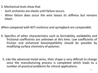 3. Mechanical tests show that
- Such archwires are elastic until failure occurs.
- When failure does occur the wire looses its stiffness but remains
intact.
When compared with NiTi resilience and springback are comparable.
4. Specifics of other characteristics such as formability, weldability and
frictional coefficients are unknown at this time. Low coefficients of
friction and enhanced biocompatibility should be possible by
modifying surface chemistry of polymer.
5. Like the advanced metal wires, their shape is very difficult to change
once the manufacturing process is completed which leads to a
number of practical problems for clinical applications.
65
 