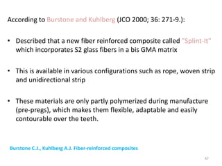 According to Burstone and Kuhlberg (JCO 2000; 36: 271-9.):
• Described that a new fiber reinforced composite called "Splint-It"
which incorporates S2 glass fibers in a bis GMA matrix
• This is available in various configurations such as rope, woven strip
and unidirectional strip
• These materials are only partly polymerized during manufacture
(pre-pregs), which makes them flexible, adaptable and easily
contourable over the teeth.
67
Burstone C.J., Kuhlberg A.J. Fiber-reinforced composites in orthodontics. JCO 2000; 36: 271-
9.
 