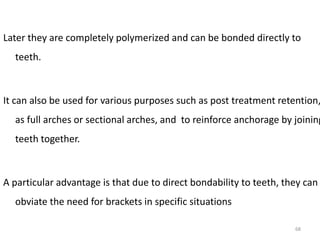 Later they are completely polymerized and can be bonded directly to
teeth.
It can also be used for various purposes such as post treatment retention,
as full arches or sectional arches, and to reinforce anchorage by joining
teeth together.
A particular advantage is that due to direct bondability to teeth, they can
obviate the need for brackets in specific situations
68
 