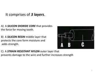 7
It comprises of 3 layers.
A) A SILICON DIOXIDE CORE that provides
the force for moving tooth.
B) A SILICON RESIN middle layer that
protects the core form moisture and
adds strength.
C) A STRAIN RESISTANT NYLON outer layer that
prevents damage to the wire and further increases strength
 