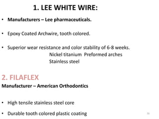 1. LEE WHITE WIRE:
• Manufacturers – Lee pharmaceuticals.
• Epoxy Coated Archwire, tooth colored.
• Superior wear resistance and color stability of 6-8 weeks.
Nickel titanium Preformed arches
Stainless steel
2. FILAFLEX
Manufacturer – American Orthodontics
• High tensile stainless steel core
• Durable tooth colored plastic coating 70
 