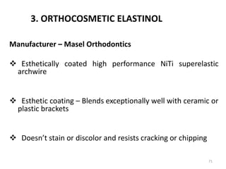3. ORTHOCOSMETIC ELASTINOL
Manufacturer – Masel Orthodontics
 Esthetically coated high performance NiTi superelastic
archwire
 Esthetic coating – Blends exceptionally well with ceramic or
plastic brackets
 Doesn’t stain or discolor and resists cracking or chipping
71
 