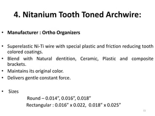 4. Nitanium Tooth Toned Archwire:
• Manufacturer : Ortho Organizers
• Superelastic Ni-Ti wire with special plastic and friction reducing tooth
colored coatings.
• Blend with Natural dentition, Ceramic, Plastic and composite
brackets.
• Maintains its original color.
• Delivers gentle constant force.
• Sizes
Round – 0.014”, 0.016”, 0.018”
Rectangular : 0.016” x 0.022, 0.018” x 0.025”
72
 