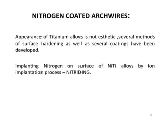 NITROGEN COATED ARCHWIRES:
Appearance of Titanium alloys is not esthetic ,several methods
of surface hardening as well as several coatings have been
developed.
Implanting Nitrogen on surface of NiTi alloys by Ion
implantation process – NITRIDING.
73
 