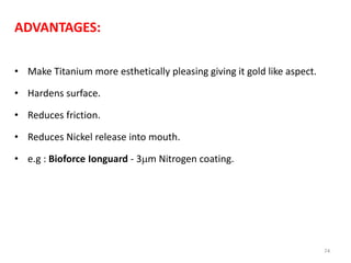 ADVANTAGES:
• Make Titanium more esthetically pleasing giving it gold like aspect.
• Hardens surface.
• Reduces friction.
• Reduces Nickel release into mouth.
• e.g : Bioforce Ionguard - 3m Nitrogen coating.
74
 