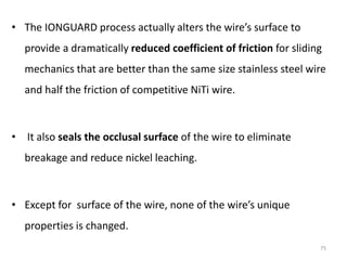 • The IONGUARD process actually alters the wire’s surface to
provide a dramatically reduced coefficient of friction for sliding
mechanics that are better than the same size stainless steel wire
and half the friction of competitive NiTi wire.
• It also seals the occlusal surface of the wire to eliminate
breakage and reduce nickel leaching.
• Except for surface of the wire, none of the wire’s unique
properties is changed.
75
 