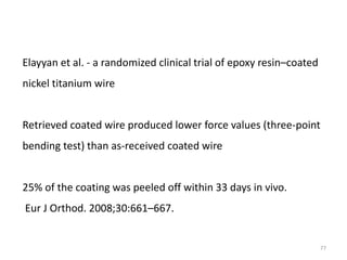 77
Elayyan et al. - a randomized clinical trial of epoxy resin–coated
nickel titanium wire
Retrieved coated wire produced lower force values (three-point
bending test) than as-received coated wire
25% of the coating was peeled off within 33 days in vivo.
Eur J Orthod. 2008;30:661–667.
 