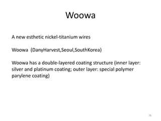 Woowa
78
A new esthetic nickel-titanium wires
Woowa (DanyHarvest,Seoul,SouthKorea)
Woowa has a double-layered coating structure (inner layer:
silver and platinum coating; outer layer: special polymer
parylene coating)
 