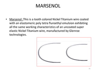 MARSENOL
• Marsenol :This is a tooth colored Nickel Titanium wire coated
with an elastomeric poly tetra fluroethyl emulsion exhibiting
all the same working characteristics of an uncoated super
elastic Nickel Titanium wire, manufactured by Glenroe
technologies.
79
 