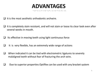 ADVANTAGES
 It is the most aesthetic orthodontic archwire.
 It is completely stain resistant, and will not stain or loose its clear look even after
several weeks in mouth.
 Its effective in moving teeth using light continuous force
 It is very flexible, has an extremely wide range of actions
 When indicated it can be tied with electrometric ligatures to severely
malaligned teeth without fear of fracturing the arch wire.
 Due to superior properties Optiflex can be used with any bracket system
8
 