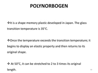 POLYNORBOGEN
80
It is a shape memory plastic developed in Japan. The glass
transition temperature is 35°C.
Once the temperature exceeds the transition temperature; it
begins to display an elastic property and then returns to its
original shape.
 At 50°C, it can be stretched to 2 to 3 times its original
length.
 