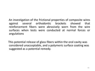 An investigation of the frictional properties of composite wires
against several orthodontic brackets showed that
reinforcement fibers were abrasively worn from the wire
surfaces when tests were conducted at normal forces or
angulations
This potential release of glass fibers within the oral cavity was
considered unacceptable, and a polymeric surface coating was
suggested as a potential remedy.
83
 