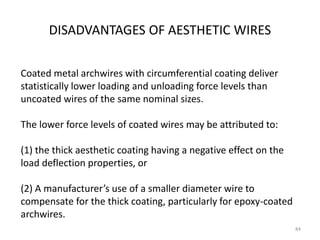 DISADVANTAGES OF AESTHETIC WIRES
84
Coated metal archwires with circumferential coating deliver
statistically lower loading and unloading force levels than
uncoated wires of the same nominal sizes.
The lower force levels of coated wires may be attributed to:
(1) the thick aesthetic coating having a negative effect on the
load deflection properties, or
(2) A manufacturer’s use of a smaller diameter wire to
compensate for the thick coating, particularly for epoxy-coated
archwires.
 