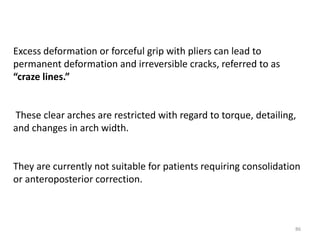 Excess deformation or forceful grip with pliers can lead to
permanent deformation and irreversible cracks, referred to as
“craze lines.”
These clear arches are restricted with regard to torque, detailing,
and changes in arch width.
They are currently not suitable for patients requiring consolidation
or anteroposterior correction.
86
 