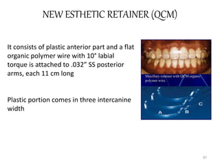 NEW ESTHETIC RETAINER (QCM)
87
It consists of plastic anterior part and a flat
organic polymer wire with 10° labial
torque is attached to .032” SS posterior
arms, each 11 cm long
Plastic portion comes in three intercanine
width
 