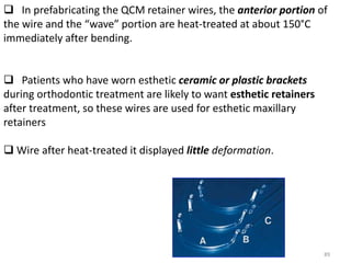 89
 In prefabricating the QCM retainer wires, the anterior portion of
the wire and the “wave” portion are heat-treated at about 150°C
immediately after bending.
 Patients who have worn esthetic ceramic or plastic brackets
during orthodontic treatment are likely to want esthetic retainers
after treatment, so these wires are used for esthetic maxillary
retainers
 Wire after heat-treated it displayed little deformation.
 