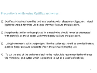 9
Precaution’s while using Optiflex archwires
1) Optiflex archwires should be tied into brackets with elastomeric ligatures. Metal
ligatures should never be used since they will fracture the glass core.
2) Sharp bends similar to those placed in a metal wire should never be attempted
with Optiflex, as these bends will immediately fracture the glass core.
3) Using instruments with sharp edges, like the scaler etc should be avoided instead
a gentle finger pressure is used to insert the archwire into the slot.
4) To cut the end of the archwire distal to the molar, it is recommended to the use
the mini distal end cutter which is designed to cut all 3 layer’s of optiflex.
 