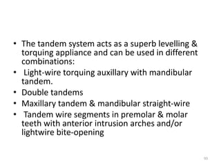 • The tandem system acts as a superb levelling &
torquing appliance and can be used in different
combinations:
• Light-wire torquing auxillary with mandibular
tandem.
• Double tandems
• Maxillary tandem & mandibular straight-wire
• Tandem wire segments in premolar & molar
teeth with anterior intrusion arches and/or
lightwire bite-opening
93
 