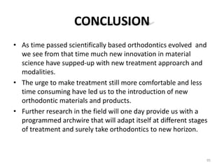 CONCLUSION
• As time passed scientifically based orthodontics evolved and
we see from that time much new innovation in material
science have supped-up with new treatment approarch and
modalities.
• The urge to make treatment still more comfortable and less
time consuming have led us to the introduction of new
orthodontic materials and products.
• Further research in the field will one day provide us with a
programmed archwire that will adapt itself at different stages
of treatment and surely take orthodontics to new horizon.
95
 