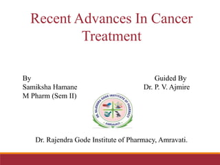 Recent Advances In Cancer
Treatment
By Guided By
Samiksha Hamane Dr. P. V. Ajmire
M Pharm (Sem II)
Dr. Rajendra Gode Institute of Pharmacy, Amravati.
 
