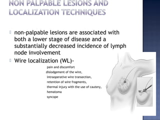  non-palpable lesions are associated with
both a lower stage of disease and a
substantially decreased incidence of lymph
node involvement
 Wire localization (WL)-
pain and discomfort
dislodgement of the wire,
intraoperative wire transection,
retention of wire fragments,
thermal injury with the use of cautery,
hematoma
syncope
 