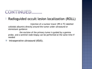  Radioguided occult lesion localization (ROLL)
injection of a nuclear tracer (99 m TC-labelled
colloidal albumin) directly around the tumor under ultrasound or
stereotaxic guidance
the excision of the primary tumor is guided by a gamma
probe, and a sentinel node biopsy can be performed at the same time if
needed
 intraoperative ultrasound (IOUS).
 