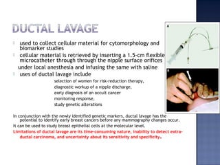  used to collect cellular material for cytomorphology and
biomarker studies
 cellular material is retrieved by inserting a 1.5-cm flexible
microcatheter through through the nipple surface orifices
under local anesthesia and infusing the same with saline
 uses of ductal lavage include
selection of women for risk-reduction therapy,
diagnostic workup of a nipple discharge,
early diagnosis of an occult cancer
monitoring response,
study genetic alterations
In conjunction with the newly identified genetic markers, ductal lavage has the
potential to identify early breast cancers before any mammography changes occur.
It can be used to study breast epithelial cells at the molecular level.
Limitations of ductal lavage are its time-consuming nature, inability to detect extra-
ductal carcinoma, and uncertainty about its sensitivity and specificity.
 