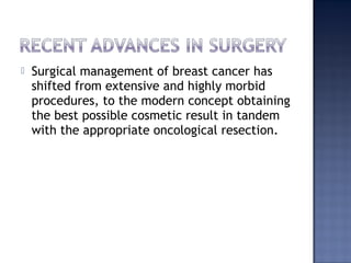  Surgical management of breast cancer has
shifted from extensive and highly morbid
procedures, to the modern concept obtaining
the best possible cosmetic result in tandem
with the appropriate oncological resection.
 