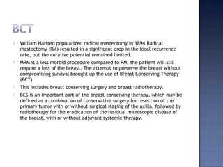  William Halsted popularized radical mastectomy in 1894.Radical
mastectomy (RM) resulted in a significant drop in the local recurrence
rate, but the curative potential remained limited.
 MRM is a less morbid procedure compared to RM, the patient will still
require a loss of the breast. The attempt to preserve the breast without
compromising survival brought up the use of Breast Conserving Therapy
(BCT)
 This includes breast conserving surgery and breast radiotherapy.
 BCS is an important part of the breast-conserving therapy, which may be
defined as a combination of conservative surgery for resection of the
primary tumor with or without surgical staging of the axilla, followed by
radiotherapy for the eradication of the residual microscopic disease of
the breast, with or without adjuvant systemic therapy.
 